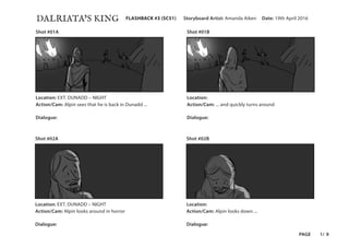 DALRIATA’S KING Date: 19th April 2016Storyboard Artist: Amanda AikenFLASHBACK #3 (SC51)
PAGE 1/ 9
Shot #01A
Shot #02A
Shot #01B
Shot #02B
Location: EXT. DUNADD – NIGHT Location:
Location: EXT. DUNADD – NIGHT Location:
Action/Cam: Alpin sees that he is back in Dunadd ... Action/Cam: ... and quickly turns around
Action/Cam: Alpin looks around in horror Action/Cam: Alpin looks down ...
Dialogue: Dialogue:
Dialogue: Dialogue:
 