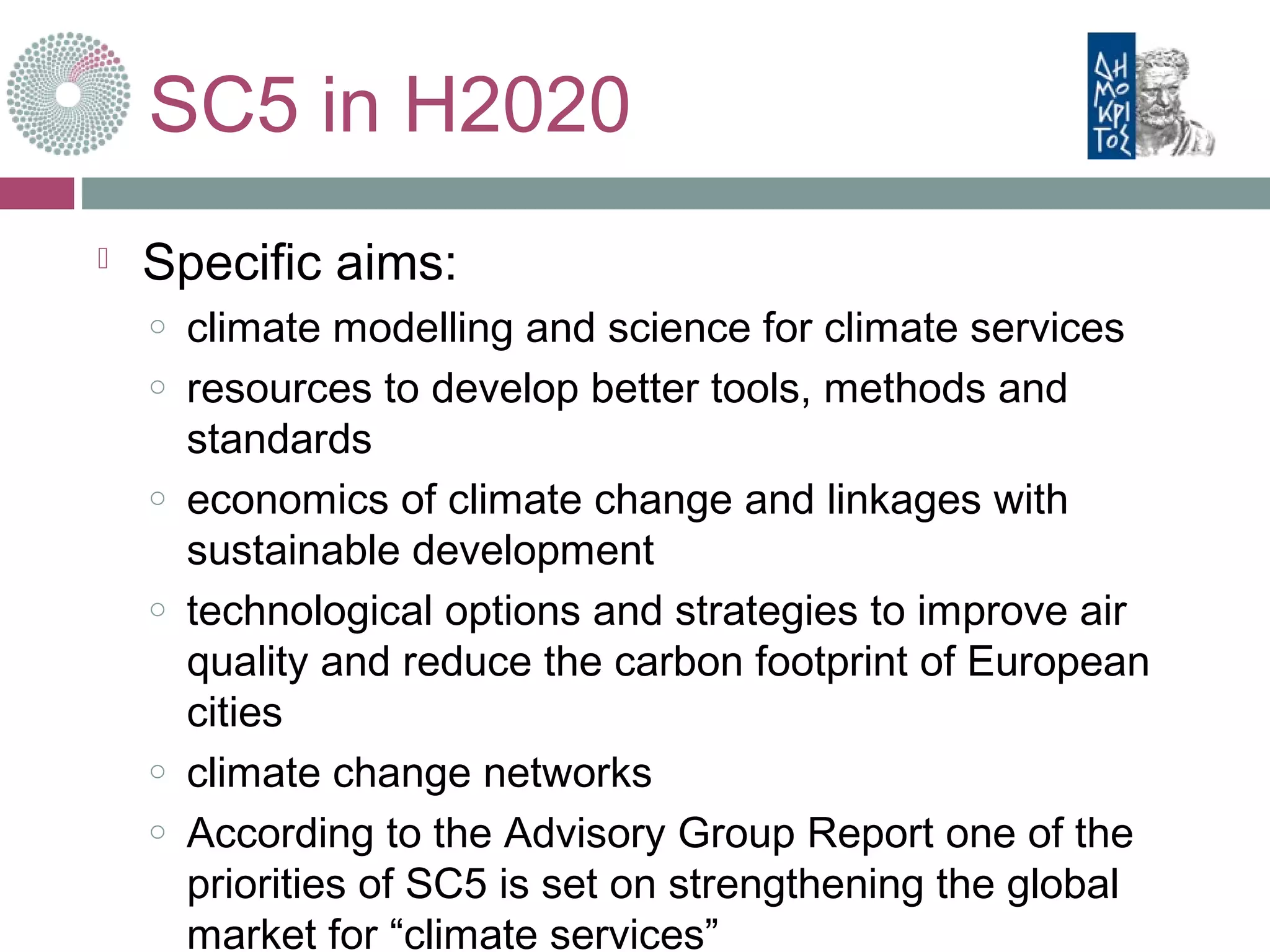 SC5 in H2020
 Specific aims:
o climate modelling and science for climate services
o resources to develop better tools, methods and
standards
o economics of climate change and linkages with
sustainable development
o technological options and strategies to improve air
quality and reduce the carbon footprint of European
cities
o climate change networks
o According to the Advisory Group Report one of the
priorities of SC5 is set on strengthening the global
market for “climate services”
 