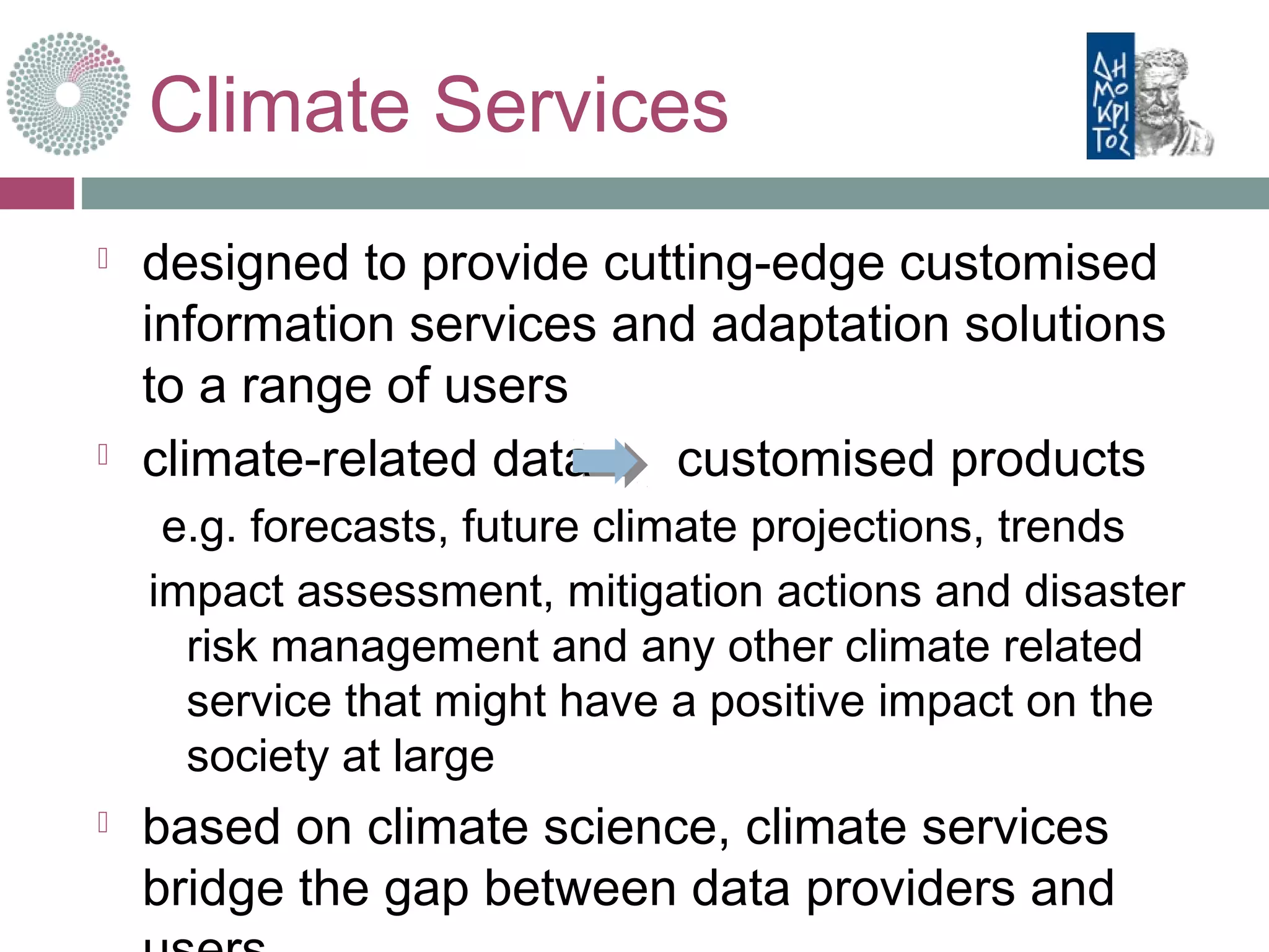 Climate Services
 designed to provide cutting-edge customised
information services and adaptation solutions
to a range of users
 climate-related data customised products
e.g. forecasts, future climate projections, trends
impact assessment, mitigation actions and disaster
risk management and any other climate related
service that might have a positive impact on the
society at large
 based on climate science, climate services
bridge the gap between data providers and
 