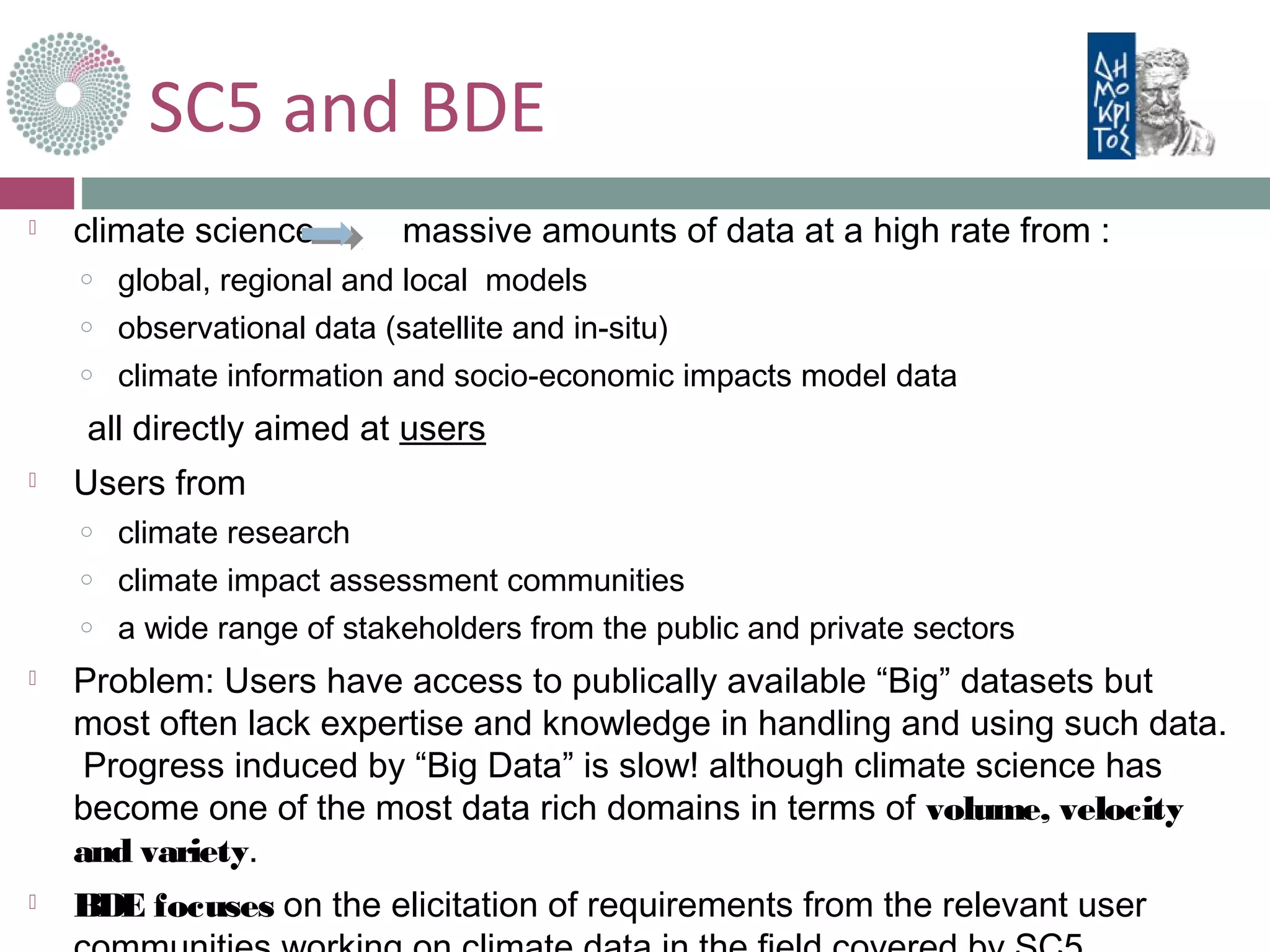 SC5 and BDE
 climate science massive amounts of data at a high rate from :
o global, regional and local models
o observational data (satellite and in-situ)
o climate information and socio-economic impacts model data
all directly aimed at users
 Users from
o climate research
o climate impact assessment communities
o a wide range of stakeholders from the public and private sectors
 Problem: Users have access to publically available “Big” datasets but
most often lack expertise and knowledge in handling and using such data.
Progress induced by “Big Data” is slow! although climate science has
become one of the most data rich domains in terms of volume, velocity
and variety.
 BDE focuses on the elicitation of requirements from the relevant user
 
