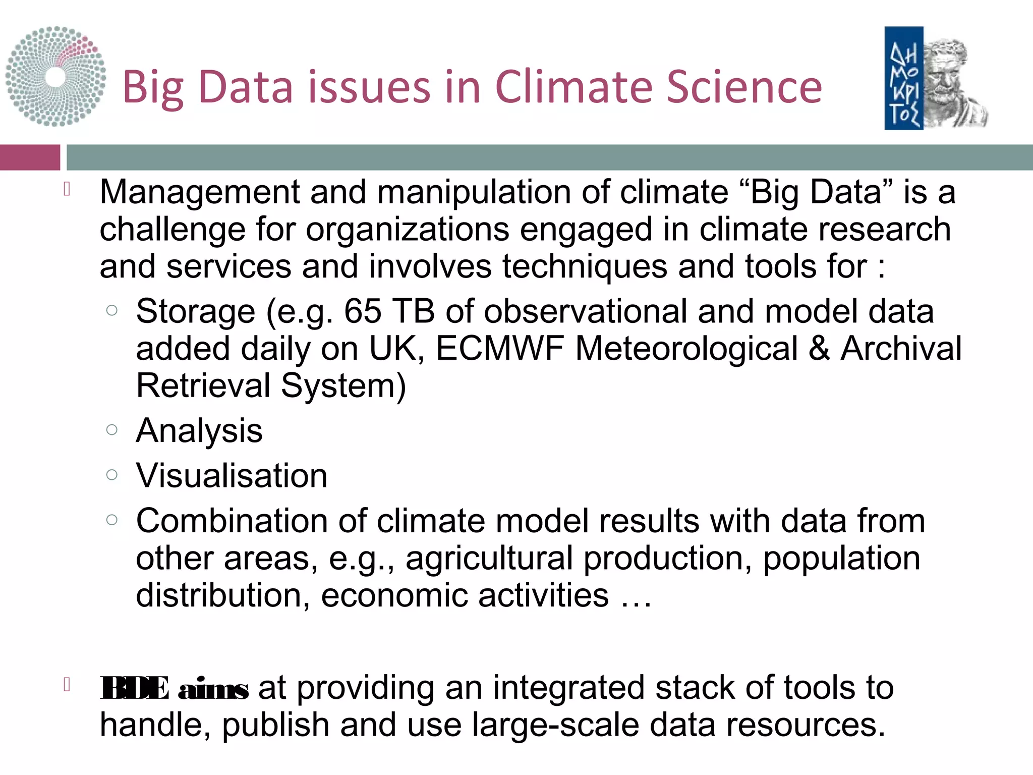  Management and manipulation of climate “Big Data” is a
challenge for organizations engaged in climate research
and services and involves techniques and tools for :
o Storage (e.g. 65 TB of observational and model data
added daily on UK, ECMWF Meteorological & Archival
Retrieval System)
o Analysis
o Visualisation
o Combination of climate model results with data from
other areas, e.g., agricultural production, population
distribution, economic activities …
 BDE aims at providing an integrated stack of tools to
handle, publish and use large-scale data resources.
Big Data issues in Climate Science
 