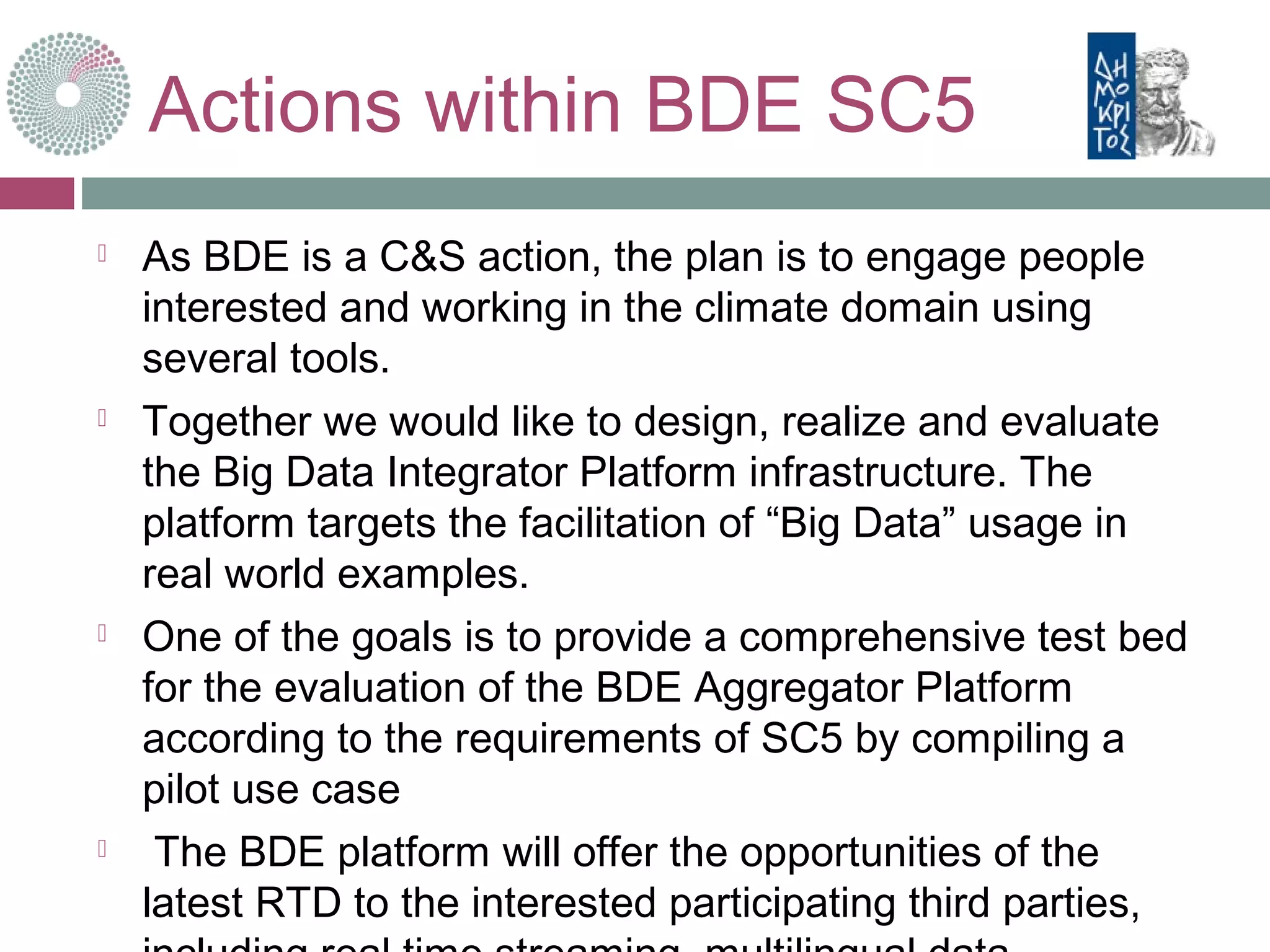 Actions within BDE SC5
 As BDE is a C&S action, the plan is to engage people
interested and working in the climate domain using
several tools.
 Together we would like to design, realize and evaluate
the Big Data Integrator Platform infrastructure. The
platform targets the facilitation of “Big Data” usage in
real world examples.
 One of the goals is to provide a comprehensive test bed
for the evaluation of the BDE Aggregator Platform
according to the requirements of SC5 by compiling a
pilot use case
 The BDE platform will offer the opportunities of the
latest RTD to the interested participating third parties,
 