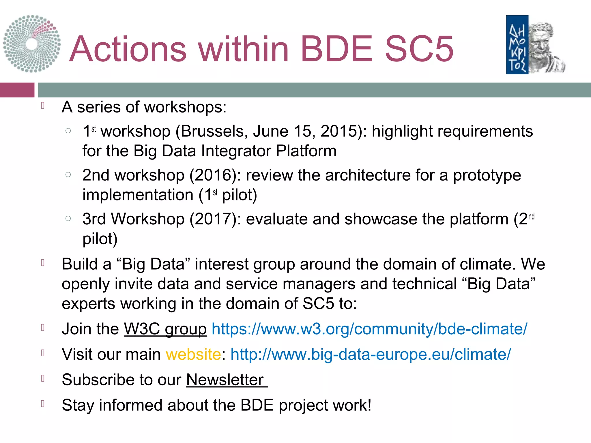 Actions within BDE SC5
 A series of workshops:
o 1st
workshop (Brussels, June 15, 2015): highlight requirements
for the Big Data Integrator Platform
o 2nd workshop (2016): review the architecture for a prototype
implementation (1st
pilot)
o 3rd Workshop (2017): evaluate and showcase the platform (2nd
pilot)
 Build a “Big Data” interest group around the domain of climate. We
openly invite data and service managers and technical “Big Data”
experts working in the domain of SC5 to:
 Join the W3C group https://www.w3.org/community/bde-climate/
 Visit our main website: http://www.big-data-europe.eu/climate/
 Subscribe to our Newsletter
 Stay informed about the BDE project work!
 