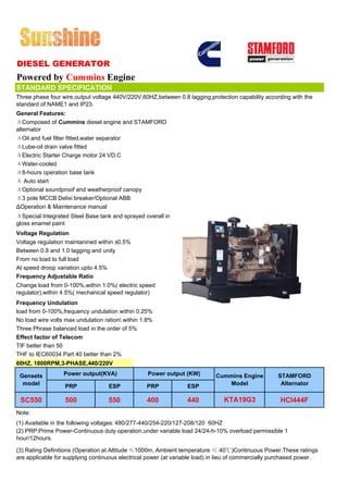 DIESEL GENERATOR
Powered by Cummins Engine
STANDARD SPECIFICATION
Three phase four wire,output voltage 440V/220V,60HZ,between 0.8 lagging,protection capability according with the
standard of NAME1 and IP23.
General Features:
ΔComposed of Cummins diesel engine and STAMFORD
alternator
ΔOil and fuel filter fitted,water separator
ΔLube-oil drain valve fitted
ΔElectric Starter Charge motor 24 VD.C
ΔWater-cooled
Δ8-hours operation base tank
Δ Auto start
ΔOptional soundproof and weatherproof canopy
Δ3 pole MCCB Delixi breaker/Optional ABB
ΔOperation & Maintenance manual
ΔSpecial Integrated Steel Base tank and sprayed overall in
gloss enamel paint
Voltage Regulation
Voltage regulation maintanined within ±0.5%
Between 0.8 and 1.0 lagging and unity
From no load to full load
At speed droop variation upto 4.5%
Frequency Adjustable Ratio
Change load from 0-100%,within 1.0%( electric speed
regulator),within 4.5%( mechanical speed regulator)
Frequency Undulation
load from 0-100%,frequency undulation within 0.25%
No load wire volts max undulation ration within 1.8%
Three Phrase balanced load in the order of 5%
Effect factor of Telecom
TIF better than 50
THF to IEC60034 Part 40 better than 2%
60HZ, 1800RPM,3-PHASE,440/220V

 Gensets          Power output(KVA)                Power output (KW)        Cummins Engine          STAMFORD
  model           PRP              ESP            PRP            ESP           Model                 Alternator

 SC550             500             550            400            440           KTA19G3               HCI444F
Note:
(1) Available in the following voltages: 480/277-440/254-220/127-208/120 60HZ
(2) PRP:Prime Power-Continuous duty operation,under variable load 24/24-h-10% overload permissible 1
hour/12hours.

(3) Rating Definitions (Operation at Altitude ≤1000m, Ambient temperature ≤ 40℃)Continuous Power.These ratings
are applicable for supplying continuous electrical power (at variable load) in lieu of commercially purchased power.
 