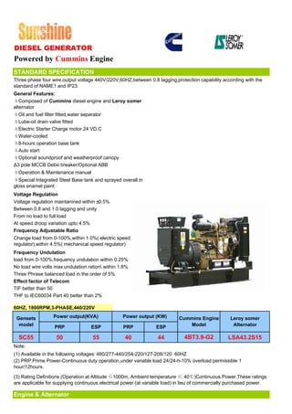 DIESEL GENERATOR
Powered by Cummins Engine
STANDARD SPECIFICATION
Three phase four wire,output voltage 440V/220V,60HZ,between 0.8 lagging,protection capability according with the
standard of NAME1 and IP23.
General Features:
ΔComposed of Cummins diesel engine and Leroy somer
alternator
ΔOil and fuel filter fitted,water separator
ΔLube-oil drain valve fitted
ΔElectric Starter Charge motor 24 VD.C
ΔWater-cooled
Δ8-hours operation base tank
ΔAuto start
ΔOptional soundproof and weatherproof canopy
Δ3 pole MCCB Delixi breaker/Optional ABB
ΔOperation & Maintenance manual
ΔSpecial Integrated Steel Base tank and sprayed overall in
gloss enamel paint
Voltage Regulation
Voltage regulation maintanined within ±0.5%
Between 0.8 and 1.0 lagging and unity
From no load to full load
At speed droop variation upto 4.5%
Frequency Adjustable Ratio
Change load from 0-100%,within 1.0%( electric speed
regulator),within 4.5%( mechanical speed regulator)
Frequency Undulation
load from 0-100%,frequency undulation within 0.25%
No load wire volts max undulation ration within 1.8%
Three Phrase balanced load in the order of 5%
Effect factor of Telecom
TIF better than 50
THF to IEC60034 Part 40 better than 2%

60HZ, 1800RPM,3-PHASE,440/220V

 Gensets          Power output(KVA)               Power output (KW)        Cummins Engine          Leroy somer
  model           PRP              ESP            PRP            ESP          Model                 Alternator

  SC55             50               55             40             44          4BT3.9-G2           LSA43.2S15
Note:
(1) Available in the following voltages: 480/277-440/254-220/127-208/120 60HZ
(2) PRP:Prime Power-Continuous duty operation,under variable load 24/24-h-10% overload permissible 1
hour/12hours.

(3) Rating Definitions (Operation at Altitude ≤1000m, Ambient temperature ≤ 40℃)Continuous Power.These ratings
are applicable for supplying continuous electrical power (at variable load) in lieu of commercially purchased power.

Engine & Alternator
 
