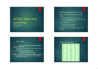 SC561 Machine
Learning
SAMPATH DEEGALLA
07.01.2024
Mining association rules
 Naïve method for finding association
rules:
 Use separate-and-conquer method
 Treat every possible combination of attribute
values as a separate class
 Two problems:
 Computational complexity
 Resulting number of rules
 But: we can look for high support rules
directly!
Item sets
 Support: number of instances correctly covered
by association rule
 The same as the number of instances covered by all tests in the rule
(LHS and RHS!)
 Item: one test/attribute-value pair
 Item set : all items occurring in a rule
 Goal: only rules that exceed pre-defined support
 Do it by finding all item sets with the given minimum support and
generating rules from them!
Weather Data
4
 