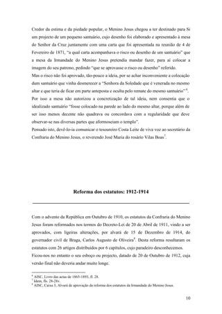 10
Credor da estima e da piedade popular, o Menino Jesus chegou a ter destinado para Si
um projecto de um pequeno santuário, cujo desenho foi elaborado e apresentado à mesa
do Senhor da Cruz juntamente com uma carta que foi apresentada na reunião de 4 de
Fevereiro de 1871, “a qual carta acompanhava o risco ou desenho de um santuário” que
a mesa da Irmandade do Menino Jesus pretendia mandar fazer, para aí colocar a
imagem do seu patrono, pedindo “que se aprovasse o risco ou desenho” referido.
Mas o risco não foi aprovado, tão-pouco a ideia, por se achar inconveniente a colocação
dum santuário que vinha desmerecer a “Senhora da Soledade que é venerada no mesmo
altar e que teria de ficar em parte anteposta e oculta pelo remate do mesmo santuário” 6
.
Por isso a mesa não autorizou a concretização de tal ideia, nem consentia que o
idealizado santuário “fosse colocado na parede ao lado do mesmo altar, porque além de
ser isso menos decente não quadrava ou concordava com a regularidade que deve
observar-se nas diversas partes que aformoseiam o templo”.
Pensado isto, devê-lo-ia comunicar o tesoureiro Costa Leite de viva voz ao secretário da
Confraria do Menino Jesus, o reverendo José Maria do rosário Vilas Boas7
.
Reforma dos estatutos: 1912-1914
____________________________________________________________
Com o advento da República em Outubro de 1910, os estatutos da Confraria do Menino
Jesus foram reformados nos termos do Decreto-Lei de 20 de Abril de 1911, vindo a ser
aprovados, com ligeiras alterações, por alvará de 15 de Dezembro de 1914, do
governador civil de Braga, Carlos Augusto de Oliveira8
. Desta reforma resultaram os
estatutos com 26 artigos distribuídos por 6 capítulos, cujo paradeiro desconhecemos.
Ficou-nos no entanto o seu esboço ou projecto, datado de 20 de Outubro de 1912, cuja
versão final não deveria andar muito longe.
6
AISC, Livro das actas de 1865-1893, fl. 28.
7
Idem, fls. 28-28v.
8
AISC, Caixa 3, Alvará de aprovação da reforma dos estatutos da Irmandade do Menino Jesus.
 