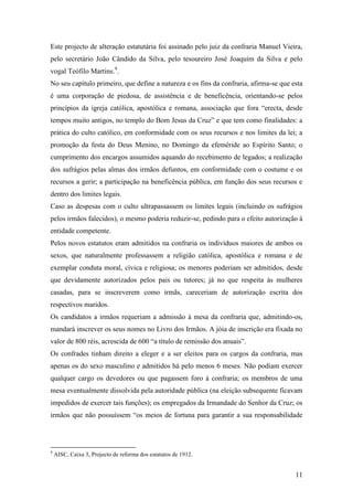 11
Este projecto de alteração estatutária foi assinado pelo juiz da confraria Manuel Vieira,
pelo secretário João Cândido da Silva, pelo tesoureiro José Joaquim da Silva e pelo
vogal Teófilo Martins.9
.
No seu capítulo primeiro, que define a natureza e os fins da confraria, afirma-se que esta
é uma corporação de piedosa, de assistência e de beneficência, orientando-se pelos
princípios da igreja católica, apostólica e romana, associação que fora “erecta, desde
tempos muito antigos, no templo do Bom Jesus da Cruz” e que tem como finalidades: a
prática do culto católico, em conformidade com os seus recursos e nos limites da lei; a
promoção da festa do Deus Menino, no Domingo da efeméride ao Espírito Santo; o
cumprimento dos encargos assumidos aquando do recebimento de legados; a realização
dos sufrágios pelas almas dos irmãos defuntos, em conformidade com o costume e os
recursos a gerir; a participação na beneficência pública, em função dos seus recursos e
dentro dos limites legais.
Caso as despesas com o culto ultrapassassem os limites legais (incluindo os sufrágios
pelos irmãos falecidos), o mesmo poderia reduzir-se, pedindo para o efeito autorização à
entidade competente.
Pelos novos estatutos eram admitidos na confraria os indivíduos maiores de ambos os
sexos, que naturalmente professassem a religião católica, apostólica e romana e de
exemplar conduta moral, cívica e religiosa; os menores poderiam ser admitidos, desde
que devidamente autorizados pelos pais ou tutores; já no que respeita às mulheres
casadas, para se inscreverem como irmãs, careceriam de autorização escrita dos
respectivos maridos.
Os candidatos a irmãos requeriam a admissão à mesa da confraria que, admitindo-os,
mandará inscrever os seus nomes no Livro dos Irmãos. A jóia de inscrição era fixada no
valor de 800 réis, acrescida de 600 “a título de remissão dos anuais”.
Os confrades tinham direito a eleger e a ser eleitos para os cargos da confraria, mas
apenas os do sexo masculino e admitidos há pelo menos 6 meses. Não podiam exercer
qualquer cargo os devedores ou que pagassem foro à confraria; os membros de uma
mesa eventualmente dissolvida pela autoridade pública (na eleição subsequente ficavam
impedidos de exercer tais funções); os empregados da Irmandade do Senhor da Cruz; os
irmãos que não possuíssem “os meios de fortuna para garantir a sua responsabilidade
9
AISC, Caixa 3, Projecto de reforma dos estatutos de 1912.
 
