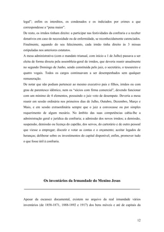 12
legal”; enfim os interditos, os condenados e os indiciados por crimes a que
correspondesse a “pena maior”.
De resto, os irmãos tinham direito: a participar nas festividades da confraria e a receber
donativos em caso de necessidade ou de enfermidade, se reconhecidamente carenciados.
Finalmente, aquando do seu falecimento, cada irmão tinha direito às 3 missas
estipuladas nos anteriores estatutos.
A mesa administrativa (com o mandato trianual, com início a 1 de Julho) passava a ser
eleita de forma directa pela assembleia-geral de irmãos, que deveria reunir anualmente
no segundo Domingo de Junho, sendo constituída pelo juiz, o secretário, o tesoureiro e
quatro vogais. Todos os cargos continuavam a ser desempenhados sem qualquer
remuneração.
De notar que não podiam pertencer ao mesmo executivo pais e filhos, irmãos ou com
grau de parentesco idêntico, nem os “sócios com firma comercial”, devendo funcionar
com um mínimo de 4 elementos, possuindo o juiz voto de desempate. Deveria a mesa
reunir em sessão ordinária nos primeiros dias de Julho, Outubro, Dezembro, Março e
Maio, e em sessão extraordinária sempre que o juiz a convocasse ou por simples
requerimento de algum mesário. No âmbito das suas competências cabia-lhe a
administração geral e jurídica da confraria; a admissão dos novos irmãos; a demissão,
suspensão, demissão ou licença do capelão, dos servos, do cartorário e de outro pessoal
que viesse a empregar; discutir e votar as contas e o orçamento; aceitar legados de
heranças; deliberar sobre os investimentos do capital disponível; enfim, promover tudo
o que fosse útil à confraria.
Os inventários da Irmandade do Menino Jesus
____________________________________________________________
Apesar da escassez documental, existem no arquivo da real irmandade vários
inventários (de 1858-1871, 1888-1892 e 1917) dos bens móveis e até de capitais da
 