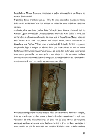 13
Irmandade do Menino Jesus, que nos ajudam a melhor compreender a sua história de
mais de duzentos anos.
O primeiro desses inventários data de 1858 e foi sendo ampliado à medida que novos
objectos iam sendo adquiridos e/ou aquando da tomada de posse dos novos elementos
da mesa.
Assinado pelos secretários (padres João Carlos de Sousa Gomes e Manuel José de
Carvalho), pelos procuradores (padres José Maria do Rosário Vilas Boas e Manuel José
de Carvalho) e pelos demais elementos da mesa, José de Sousa Neiva, Manuel Maria de
Faria Barbosa Vilas Boas Truão, Manuel José Ferreira Ramos, Manuel Pereira Leite de
Carvalho e José António Veloso, neste inventário de 19 de Junho de 1858 registou-se
em primeiro lugar a imagem do Menino Jesus que se encontrava no altar de Nossa
Senhora das Dores, uma imagem “encarnada, e em cima dum globo”, que tinha vestida
uma camisa guarnecida com uma renda e uma túnica de cetim carmesim, também
enriquecida com uma renda dourada e lantejoulas. Esta representação do Menino fazia-
se acompanhar de uma cruz e tinha o seu resplendor de folha.
Guardados numa pequena caixa de madeira, havia um vestido novo da referida imagem,
feito “de tela de prata bordada a ouro, e forrado de nobreza cor-de-rosa” e mais doze
vestidinhos em seda, de diversas cores; um cinto feito de galão e borlas de ouro; uma
camisa de cambraia com uma renda fixada na vertical e silvas bordadas nas tarjas; e
uma bandeira de tela de prata com uma inscrição bordada a ouro e borlas também
 