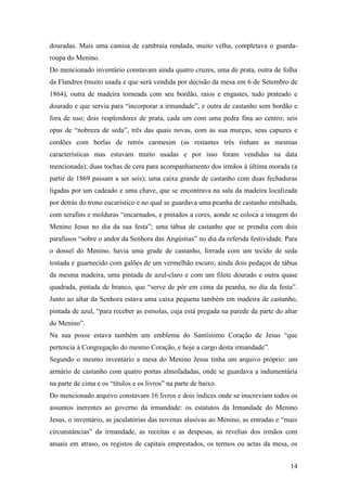 14
douradas. Mais uma camisa de cambraia rendada, muito velha, completava o guarda-
roupa do Menino.
Do mencionado inventário constavam ainda quatro cruzes, uma de prata, outra de folha
da Flandres (muito usada e que será vendida por decisão da mesa em 6 de Setembro de
1864), outra de madeira torneada com seu bordão, raios e engastes, tudo prateado e
dourado e que servia para “incorporar a irmandade”, e outra de castanho sem bordão e
fora de uso; dois resplendores de prata, cada um com uma pedra fina ao centro; seis
opas de “nobreza de seda”, três das quais novas, com as sua murças, seus capuzes e
cordões com borlas de retrós carmesim (as restantes três tinham as mesmas
características mas estavam muito usadas e por isso foram vendidas na data
mencionada); duas tochas de cera para acompanhamento dos irmãos à última morada (a
partir de 1869 passam a ser seis); uma caixa grande de castanho com duas fechaduras
ligadas por um cadeado e uma chave, que se encontrava na sala da madeira localizada
por detrás do trono eucarístico e no qual se guardava uma peanha de castanho entalhada,
com serafins e molduras “encarnados, e pintados a cores, aonde se coloca a imagem do
Menino Jesus no dia da sua festa”; uma tábua de castanho que se prendia com dois
parafusos “sobre o andor da Senhora das Angústias” no dia da referida festividade. Para
o dossel do Menino, havia uma grade de castanho, forrada com um tecido de seda
tostada e guarnecido com galões de um vermelhão escuro; ainda dois pedaços de tábua
da mesma madeira, uma pintada de azul-claro e com um filete dourado e outra quase
quadrada, pintada de branco, que “serve de pôr em cima da peanha, no dia da festa”.
Junto ao altar da Senhora estava uma caixa pequena também em madeira de castanho,
pintada de azul, “para receber as esmolas, cuja está pregada na parede da parte do altar
do Menino”.
Na sua posse estava também um emblema do Santíssimo Coração de Jesus “que
pertencia à Congregação do mesmo Coração, e hoje a cargo desta irmandade”.
Segundo o mesmo inventário a mesa do Menino Jesus tinha um arquivo próprio: um
armário de castanho com quatro portas almofadadas, onde se guardava a indumentária
na parte de cima e os “títulos e os livros” na parte de baixo.
Do mencionado arquivo constavam 16 livros e dois índices onde se inscreviam todos os
assuntos inerentes ao governo da irmandade: os estatutos da Irmandade do Menino
Jesus, o inventário, as jaculatórias das novenas alusivas ao Menino, as entradas e “mais
circunstâncias” da irmandade, as receitas e as despesas, as revelias dos irmãos com
anuais em atraso, os registos de capitais emprestados, os termos ou actas da mesa, os
 