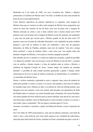16
Realizado em 9 de Junho de 1888, um novo inventário das “alfaias e objectos
pertencentes à Confraria do Menino Jesus” foi feito, no âmbito de mais uma tomada de
posse de nova mesa administrativa.
Como objectos específicos do patrono registam-se os seguintes: uma imagem do
Menino Jesus que se venerava no altar; outra imagem do Menino Jesus, pequenina, que
estava na mesa das esmolas no dia da festa; uma cruz de prata com a imagem do
Menino colocada ao centro e com a haste coberta com o mesmo metal (com 4:019
gramas); uma vara de prata com a imagem do Menino (com 261 gramas); um resplendor
e uma cruz de prata que servem para o Menino grande no dia da festa (com 275
gramas); uma cruz de prata de reduzidas dimensões e um resplendor de prata, também
pequeno e que está na redoma no altar; um resplendor e uma cruz de pequenas
dimensões, de folha da Flandres, pintados; uma cruz de madeira “com arte à antiga
desta confraria” e outra de madeira velha; e uma caixa com “um quadro onde está
pintada a imagem do Menino, e serve para as esmolas, pregada na parede”.
São referidos de novo o armário e o caixão de madeira de castanho, a grade do pavilhão
e as tábuas de castanho “que servem para o trono do Menino no dia da festa”; a peanha
com os serafins e demais ornatos e a base de madeira onde se coloca o Menino; o
emblema do Sagrado Coração de Jesus, “ornato antigo em madeira de castanho
dourado”, o pavilhão de seda tostada escarlate guarnecido a galões e franjas; enfim
mencionam-se de novo as opas de nobreza carmesim, as bandeirinhas, os vestidinhos e
as camisinhas do Menino Jesus.
Porém, o recheio aumentou, registando-se mais o seguinte: duas caixas de madeira de
pinho para guardar os ramos, as jarras e as sacras; uma peanha e uma base de madeira
de castanho onde está o Menino no altar e na redoma de vidro da referida peanha; uma
banqueta com seis castiçais e uma cruz central, tudo dourado; seis aparadeiras de folha
da Flandres para os castiçais; seis jarras douradas para a banqueta; três sacras douradas;
seis ramos grandes de forro artificiais para as jarras referidas; uma opa de lã, uma saca e
uma bacia para o pedinte; sacas de flanela para as cruzes de prata, as jarras e as sacras; e
oito tochas “para a corporação”. Do seu arquivo constam agora 21 livros.
Assinam o inventário o secretário, o padre José Maria do Rosário e mais 5 elementos da
mesa.
Em 9 de Junho de 1889 acrescentam-se: uma opa de nobreza carmesim, com borla de
retrós e ouro e uma tocha de cera; mais tarde regista-se um vestidinho de seda branca,
oferecido pela irmã Josefa do Carmo, residente no Porto, remetendo-nos para a acta de 1
 