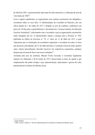 17
de Abril de 1891; e posteriormente duas opas de seda carmesim e a indicação da acta de
5 de Junho de 189212
.
Com o regime republicano, as organizações com carácter assistencial são obrigadas a
inventariar todos os seus bens. A Administração do Concelho de Barcelos, por um
ofício datado de 1 de Junho de 1917 e dirigido ao juiz da confraria, estabeleceu um
prazo de 10 dias para o preenchimento e devolução dos “inclusos boletins da Direcção
Geral de Assistência”, relacionados com o inventário a que as organizações assistenciais
estão obrigadas por lei. O administrador chama a atenção para a Portaria n.º 959,
publicada no Diário do Governo n.º 72, 1.ª série, de 11 de Maio de 1917, a qual
“determina que as instituições de assistência organizem o inventário de todos os bens
que possuem, procedendo, até 31 de Julho próximo, à avaliação exacta de todos aqueles
cujos valores desconheçam, devendo inscrever nos respectivos orçamentos, qualquer
despesa que tiverem de fazer com essas avaliações13
.
Assinado pelo juiz da confraria, Manuel Vieira Azevedo, o inventário legalmente
imposto foi elaborado a 30 de Junho de 1917, descrevendo os bens de capital a que
simplesmente não podia escapar e que, aparentemente, representam o grosso do valor
patrimonial da Confraria do Menino Jesus.
12
Idem, Ibidem.
13
AISC, Caixa 3, Ofício n.º 562 da Administração do Concelho à Confraria do Menino Jesus.
 
