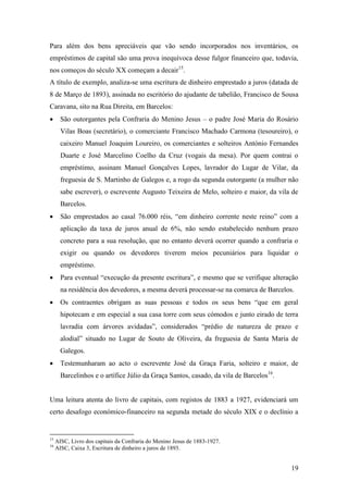 19
Para além dos bens apreciáveis que vão sendo incorporados nos inventários, os
empréstimos de capital são uma prova inequívoca desse fulgor financeiro que, todavia,
nos começos do século XX começam a decair15
.
A título de exemplo, analiza-se uma escritura de dinheiro emprestado a juros (datada de
8 de Março de 1893), assinada no escritório do ajudante de tabelião, Francisco de Sousa
Caravana, sito na Rua Direita, em Barcelos:
 São outorgantes pela Confraria do Menino Jesus – o padre José Maria do Rosário
Vilas Boas (secretário), o comerciante Francisco Machado Carmona (tesoureiro), o
caixeiro Manuel Joaquim Loureiro, os comerciantes e solteiros António Fernandes
Duarte e José Marcelino Coelho da Cruz (vogais da mesa). Por quem contrai o
empréstimo, assinam Manuel Gonçalves Lopes, lavrador do Lugar de Vilar, da
freguesia de S. Martinho de Galegos e, a rogo da segunda outorgante (a mulher não
sabe escrever), o escrevente Augusto Teixeira de Melo, solteiro e maior, da vila de
Barcelos.
 São emprestados ao casal 76.000 réis, “em dinheiro corrente neste reino” com a
aplicação da taxa de juros anual de 6%, não sendo estabelecido nenhum prazo
concreto para a sua resolução, que no entanto deverá ocorrer quando a confraria o
exigir ou quando os devedores tiverem meios pecuniários para liquidar o
empréstimo.
 Para eventual “execução da presente escritura”, e mesmo que se verifique alteração
na residência dos devedores, a mesma deverá processar-se na comarca de Barcelos.
 Os contraentes obrigam as suas pessoas e todos os seus bens “que em geral
hipotecam e em especial a sua casa torre com seus cómodos e junto eirado de terra
lavradia com árvores avidadas”, considerados “prédio de natureza de prazo e
alodial” situado no Lugar de Souto de Oliveira, da freguesia de Santa Maria de
Galegos.
 Testemunharam ao acto o escrevente José da Graça Faria, solteiro e maior, de
Barcelinhos e o artífice Júlio da Graça Santos, casado, da vila de Barcelos16
.
Uma leitura atenta do livro de capitais, com registos de 1883 a 1927, evidenciará um
certo desafogo económico-financeiro na segunda metade do século XIX e o declínio a
15
AISC, Livro dos capitais da Confraria do Menino Jesus de 1883-1927.
16
AISC, Caixa 3, Escritura de dinheiro a juros de 1893.
 