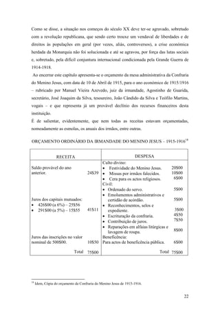 22
Como se disse, a situação nos começos do século XX deve ter-se agravado, sobretudo
com a revolução republicana, que sendo certo trouxe um vendaval de liberdades e de
direitos às populações em geral (por vezes, aliás, controversos), a crise económica
herdada da Monarquia não foi solucionada e até se agravou, por força das lutas sociais
e, sobretudo, pela difícil conjuntura internacional condicionada pela Grande Guerra de
1914-1918.
Ao encerrar este capítulo apresenta-se o orçamento da mesa administrativa da Confraria
do Menino Jesus, com data de 10 de Abril de 1915, para o ano económico de 1915/1916
– rubricado por Manuel Vieira Azevedo, juiz da irmandade, Agostinho de Guarida,
secretário, José Joaquim da Silva, tesoureiro, João Cândido da Silva e Teófilo Martins,
vogais – e que representa já um provável declínio dos recursos financeiros desta
instituição.
É de salientar, evidentemente, que nem todas as receitas estavam orçamentadas,
nomeadamente as esmolas, os anuais dos irmãos, entre outras.
ORÇAMENTO ORDINÁRIO DA IRMANDADE DO MENINO JESUS – 1915-191618
RECEITA DESPESA
Saldo provável do ano
anterior. 24$39
Culto divino:
 Festividade do Menino Jesus.
 Missas por irmãos falecidos.
 Cera para os actos religiosos.
20$00
10$00
6$00
Juros dos capitais mutuados:
 426$00 (a 6%) – 25$56
 291$00 (a 5%) – 15$55 41$11
Civil:
 Ordenado do servo.
 Emolumentos administrativos e
certidão de acórdão.
 Reconhecimentos, selos e
expediente.
 Escrituração da confraria.
 Contribuição de juros.
 Reparações em alfaias litúrgicas e
lavagem de roupa.
5$00
5$00
3$00
4$50
7$50
8$00
Juros das inscrições no valor
nominal de 500$00. 10$50
Beneficência:
Para actos de beneficência pública. 6$00
Total 75$00 Total 75$00
18
Idem, Cópia do orçamento da Confraria do Menino Jesus de 1915-1916.
 