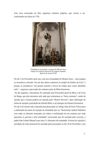 3
Esta nova associação de fiéis organizou estatutos próprios, que vieram a ser
confirmados nos finais de 1726.
No dia 3 de Novembro deste ano, esta nova Irmandade do Menino Jesus – cuja imagem
se encontrava colocada “em um dos altares colaterais no templo do Senhor da Cruz” e
porque se considerava “em grande aumento e fervor de irmãos para serem admitidos
nela” –, requereu a aprovação dos estatutos junto da Mitra bracarense.
No dia seguinte, o documento foi analisado pelo Procurador-geral da Mitra e da Corte
de Braga, que não encontrou nele nada que contrariasse os “bons costumes”, sendo de
opinião que a licença poderia ser passada pelo “Doutor Provisor”, após elaboração do
termo de sujeição à jurisdição da referida Mitra, a ser entregue na Câmara Eclesiástica.
No dia 6 do mesmo mês é passada uma procuração ao clérigo João de Faria Veloso para
a elaboração do termo de sujeição da irmandade face ao “Ilustríssimo Senhor Ordinário
com todas as cláusulas nomeadas em ordem à confirmação de uns estatutos por onde
queremos se governe a dita irmandade”, procuração que foi assinada pelo escrivão, o
padre João Lobato Manuel e por mais 21 elementos da irmandade. O termo de sujeição à
jurisdição da mitra primacial foi assinado pelo procurador no dia 10 de Novembro e por
Guardada na sua redoma, a imagem do Menino Jesus
integra um conjunto apreciável de imagens sagradas,
datáveis do século XVIII.
 