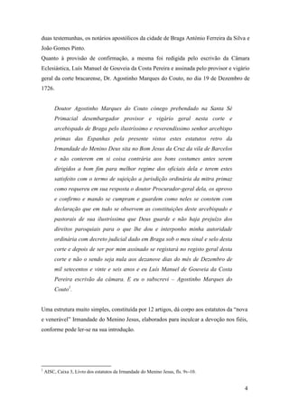 4
duas testemunhas, os notários apostólicos da cidade de Braga António Ferreira da Silva e
João Gomes Pinto.
Quanto à provisão de confirmação, a mesma foi redigida pelo escrivão da Câmara
Eclesiástica, Luís Manuel de Gouveia da Costa Pereira e assinada pelo provisor e vigário
geral da corte bracarense, Dr. Agostinho Marques do Couto, no dia 19 de Dezembro de
1726.
Doutor Agostinho Marques do Couto cónego prebendado na Santa Sé
Primacial desembargador provisor e vigário geral nesta corte e
arcebispado de Braga pelo ilustríssimo e reverendíssimo senhor arcebispo
primas das Espanhas pela presente vistos estes estatutos retro da
Irmandade do Menino Deus sita no Bom Jesus da Cruz da vila de Barcelos
e não conterem em si coisa contrária aos bons costumes antes serem
dirigidos a bom fim para melhor regime dos oficiais dela e terem estes
satisfeito com o termo de sujeição a jurisdição ordinária da mitra primaz
como requereu em sua resposta o doutor Procurador-geral dela, os aprovo
e confirmo e mando se cumpram e guardem como neles se constem com
declaração que em tudo se observem as constituições deste arcebispado e
pastorais de sua ilustríssima que Deus guarde e não haja prejuízo dos
direitos paroquiais para o que lhe dou e interponho minha autoridade
ordinária com decreto judicial dado em Braga sob o meu sinal e selo desta
corte e depois de ser por mim assinado se registará no registo geral desta
corte e não o sendo seja nula aos dezanove dias do mês de Dezembro de
mil setecentos e vinte e seis anos e eu Luís Manuel de Gouveia da Costa
Pereira escrivão da câmara. E eu o subscrevi – Agostinho Marques do
Couto1
.
Uma estrutura muito simples, constituída por 12 artigos, dá corpo aos estatutos da “nova
e venerável” Irmandade do Menino Jesus, elaborados para inculcar a devoção nos fiéis,
conforme pode ler-se na sua introdução.
1
AISC, Caixa 3, Livro dos estatutos da Irmandade do Menino Jesus, fls. 9v-10.
 