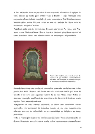 6
A festa ao Menino Jesus era precedida de uma novena de missas (com 3 repiques de
sinos) rezadas de manhã pelos irmãos vivos e defuntos e cuja celebração seria
assegurada pelo escrivão da irmandade, devendo pronunciar no final de cada missa um
responso pelos irmãos falecidos, frente ao altar da Senhora das Dores onde se
encontrava a imagem do Menino.
Precedendo cada uma das nove missas, deveriam rezar-se um Pai-Nosso, uma Ave-
Maria e uma Glória em honra e louvor dos nove meses da gestação do menino no
ventre de sua mãe e ainda uma ladainha cantada em homenagem à Virgem Maria.
Aquando da morte de cada membro da irmandade o procurador mandaria repicar o sino
grande doze vezes, devendo cada irmão associado rezar uma estação pela alma do
falecido e nos nove dias seguintes oferecer-lhe as suas “boas obras”. Cabia ao
reverendo procurador a celebração de uma missa no dia da morte do irmão ou no dia
seguinte, frente ao mencionado altar.
Prefigurando um certo carácter assistencial, os irmãos mais carenciados seriam
favorecidos pelo procurador da irmandade naquilo de que mais necessitassem,
sobretudo em caso de enfermidade ou na eventualidade da indigência os tornar
presidiários.
Todas as receitas provenientes das esmolas dadas ao Menino Jesus seriam aplicadas no
desenvolvimento do respectivo culto e no altar onde a imagem se encontrava colocada,
Pintura sobre madeira, um possível ex-voto do
século XVIII, que partilhava o altar da Senhora
das Dores com a imagem do Menino Jesus que
ali permaneceu, desde a década de 1720.
 