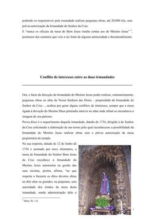7
podendo os responsáveis pela irmandade realizar pequenas obras, até 20.000 réis, sem
prévia autorização da Irmandade do Senhor da Cruz.
E “nunca os oficiais da mesa do Bom Jesus tirarão contas aos do Menino Jesus” 3
,
pormenor dos estatutos que veio a ser fonte de alguma animosidade e desentendimento.
Conflito de interesses entre as duas irmandades
____________________________________________________________
Ora, o facto da direcção da Irmandade do Menino Jesus poder realizar, estatutariamente,
pequenas obras no altar de Nossa Senhora das Dores – propriedade da Irmandade do
Senhor da Cruz –, acabou por gerar alguns conflitos de interesses, sempre que a mesa
ligada à devoção do Menino Deus pretendia intervir no altar onde afinal se encontrava a
imagem do seu patrono.
Prova disso é o requerimento daquela irmandade, datado de 1734, dirigido à do Senhor
da Cruz solicitando a elaboração de um termo pelo qual reconhecesse a possibilidade da
Irmandade do Menino Jesus realizar obras sem a prévia autorização da mesa
proprietária do templo.
Na sua resposta, datada de 12 de Junho de
1734 e assinada por nove elementos, a
mesa da Irmandade do Senhor Bom Jesus
da Cruz reconhece à Irmandade do
Menino Jesus autonomia na gestão das
suas receitas, porém, afirma, “no que
respeita a fazerem os ditos devotos obras
no dito altar ou grandes, ou pequenas, sem
autoridade dos irmãos da mesa desta
irmandade, sendo administração dela o
3
Idem, fls. 1-6.
 
