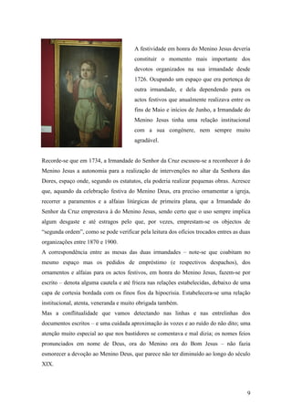 9
A festividade em honra do Menino Jesus deveria
constituir o momento mais importante dos
devotos organizados na sua irmandade desde
1726. Ocupando um espaço que era pertença de
outra irmandade, e dela dependendo para os
actos festivos que anualmente realizava entre os
fins de Maio e inícios de Junho, a Irmandade do
Menino Jesus tinha uma relação institucional
com a sua congénere, nem sempre muito
agradável.
Recorde-se que em 1734, a Irmandade do Senhor da Cruz escusou-se a reconhecer à do
Menino Jesus a autonomia para a realização de intervenções no altar da Senhora das
Dores, espaço onde, segundo os estatutos, ela poderia realizar pequenas obras. Acresce
que, aquando da celebração festiva do Menino Deus, era preciso ornamentar a igreja,
recorrer a paramentos e a alfaias litúrgicas de primeira plana, que a Irmandade do
Senhor da Cruz emprestava à do Menino Jesus, sendo certo que o uso sempre implica
algum desgaste e até estragos pelo que, por vezes, emprestam-se os objectos de
“segunda ordem”, como se pode verificar pela leitura dos ofícios trocados entres as duas
organizações entre 1870 e 1900.
A correspondência entre as mesas das duas irmandades – note-se que coabitam no
mesmo espaço mas os pedidos de empréstimo (e respectivos despachos), dos
ornamentos e alfaias para os actos festivos, em honra do Menino Jesus, fazem-se por
escrito – denota alguma cautela e até frieza nas relações estabelecidas, debaixo de uma
capa de cortesia bordada com os finos fios da hipocrisia. Estabelecera-se uma relação
institucional, atenta, veneranda e muito obrigada também.
Mas a conflitualidade que vamos detectando nas linhas e nas entrelinhas dos
documentos escritos – e uma cuidada aproximação às vozes e ao ruído do não dito; uma
atenção muito especial ao que nos bastidores se comentava e mal dizia; os nomes feios
pronunciados em nome de Deus, ora do Menino ora do Bom Jesus – não fazia
esmorecer a devoção ao Menino Deus, que parece não ter diminuído ao longo do século
XIX.
 