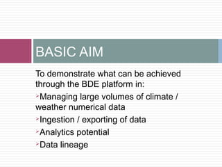 To demonstrate what can be achieved
through the BDE platform in:
Managing large volumes of climate /
weather numerical data
Ingestion / exporting of data
Analytics potential
Data lineage
BASIC AIM
 