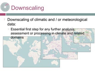 Downscaling
 Downscaling of climatic and / or meteorological
data:
o Essential first step for any further analysis,
assessment or processing in climate and related
domains
 