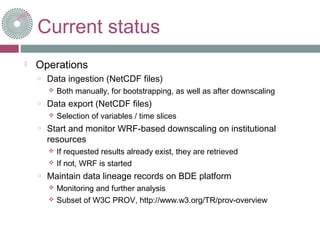Current status
 Operations
o Data ingestion (NetCDF files)
 Both manually, for bootstrapping, as well as after downscaling
o Data export (NetCDF files)
 Selection of variables / time slices
o Start and monitor WRF-based downscaling on institutional
resources
 If requested results already exist, they are retrieved
 If not, WRF is started
o Maintain data lineage records on BDE platform
 Monitoring and further analysis
 Subset of W3C PROV, http://www.w3.org/TR/prov-overview
 