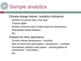 Sample analytics
 Climate-change indices / analytics (indicative)
o Number of summer days, frost days
o Tropical nights
o Monthly minimum value of daily maximum temperature
o Precipitation-based statistics
o Etc.
 Analytics for other applications
o Comfort indices (temperature – humidity)
o Risk for forest fires (wind speed – temperature – humidity)
o Atmospheric pollution (wind speed – vertical gradient of
temperature – heat fluxes )
o Etc.
 