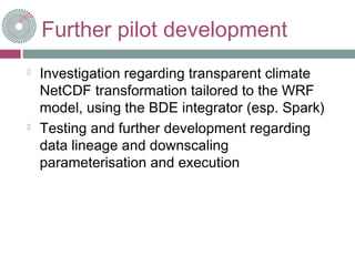 Further pilot development
 Investigation regarding transparent climate
NetCDF transformation tailored to the WRF
model, using the BDE integrator (esp. Spark)
 Testing and further development regarding
data lineage and downscaling
parameterisation and execution
 