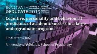 Cognitive, personality and behavioural
predictors of academic success in a large
undergraduate program.
Dr Matthew Dry
University of Adelaide, School of Psychology
 