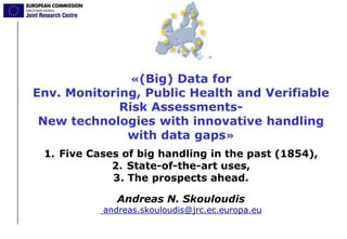«(Big) Data for
Env. Monitoring, Public Health and Verifiable
Risk Assessments-
New technologies with innovative handling
with data gaps»
1. Five Cases of big handling in the past (1854),
2. State-of-the-art uses,
3. The prospects ahead.
Andreas N. Skouloudis
andreas.skouloudis@jrc.ec.europa.eu
 