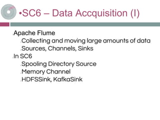 •SC6 – Data Accquisition (I)
Apache Flume
Collecting and moving large amounts of data
Sources, Channels, Sinks
In SC6
Spooling Directory Source
Memory Channel
HDFSSink, KafkaSink
 