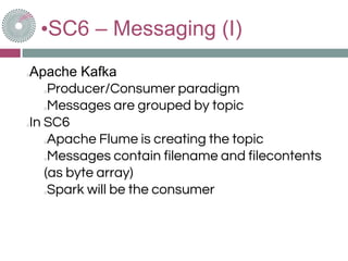 •SC6 – Messaging (I)
Apache Kafka
Producer/Consumer paradigm
Messages are grouped by topic
In SC6
Apache Flume is creating the topic
Messages contain filename and filecontents
(as byte array)
Spark will be the consumer
 