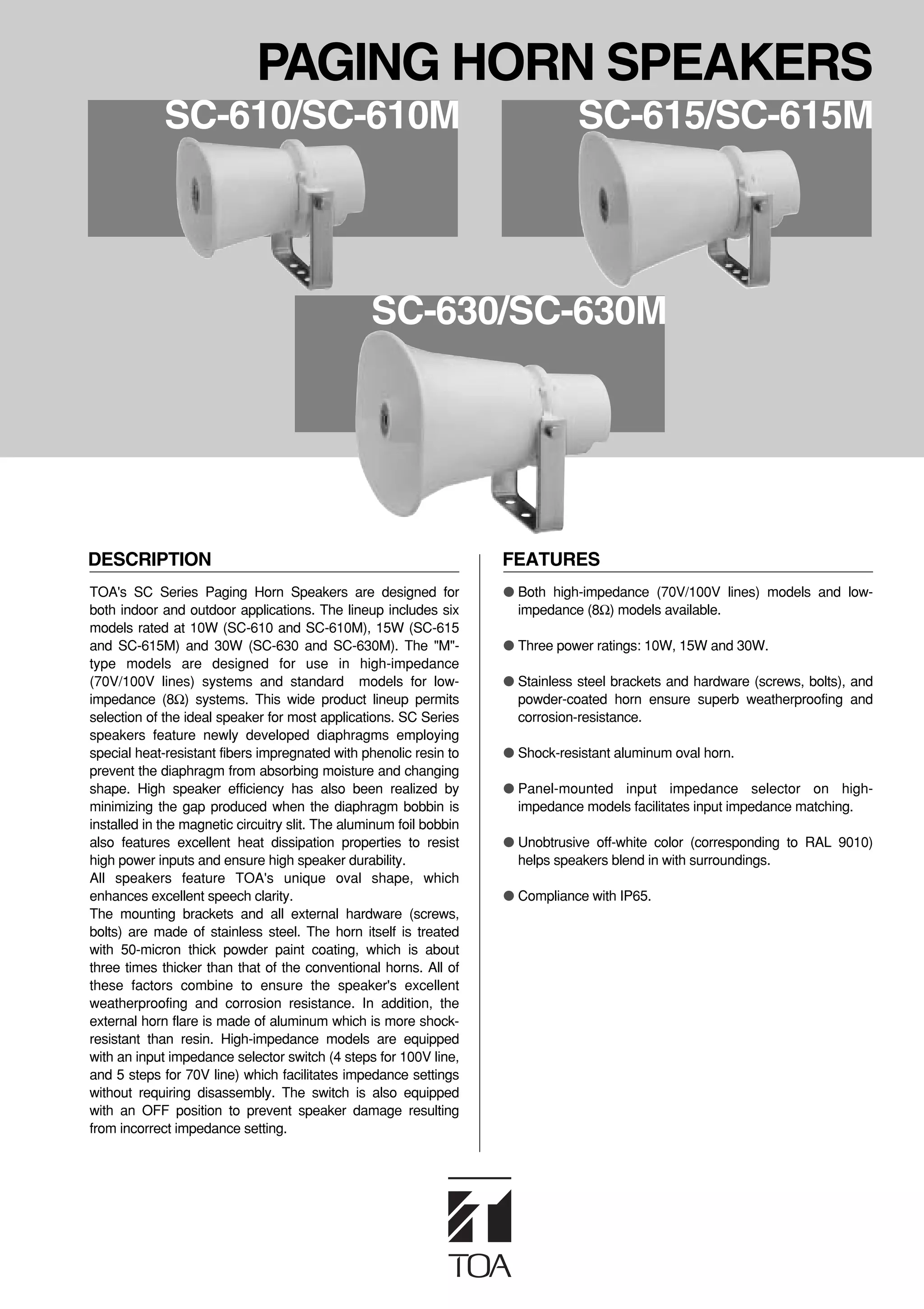 PAGING HORN SPEAKERS
             SC-610/SC-610M                                                      SC-615/SC-615M




                                                  SC-630/SC-630M




DESCRIPTION                                                          FEATURES
TOA's SC Series Paging Horn Speakers are designed for                ● Both high-impedance (70V/100V lines) models and low-
both indoor and outdoor applications. The lineup includes six          impedance (8Ω) models available.
models rated at 10W (SC-610 and SC-610M), 15W (SC-615
and SC-615M) and 30W (SC-630 and SC-630M). The "M"-                  ● Three power ratings: 10W, 15W and 30W.
type models are designed for use in high-impedance
(70V/100V lines) systems and standard models for low-                ● Stainless steel brackets and hardware (screws, bolts), and
impedance (8Ω) systems. This wide product lineup permits               powder-coated horn ensure superb weatherproofing and
selection of the ideal speaker for most applications. SC Series        corrosion-resistance.
speakers feature newly developed diaphragms employing
special heat-resistant fibers impregnated with phenolic resin to     ● Shock-resistant aluminum oval horn.
prevent the diaphragm from absorbing moisture and changing
shape. High speaker efficiency has also been realized by             ● Panel-mounted input impedance selector on high-
minimizing the gap produced when the diaphragm bobbin is               impedance models facilitates input impedance matching.
installed in the magnetic circuitry slit. The aluminum foil bobbin
also features excellent heat dissipation properties to resist        ● Unobtrusive off-white color (corresponding to RAL 9010)
high power inputs and ensure high speaker durability.                  helps speakers blend in with surroundings.
All speakers feature TOA's unique oval shape, which
enhances excellent speech clarity.                                   ● Compliance with IP65.
The mounting brackets and all external hardware (screws,
bolts) are made of stainless steel. The horn itself is treated
with 50-micron thick powder paint coating, which is about
three times thicker than that of the conventional horns. All of
these factors combine to ensure the speaker's excellent
weatherproofing and corrosion resistance. In addition, the
external horn flare is made of aluminum which is more shock-
resistant than resin. High-impedance models are equipped
with an input impedance selector switch (4 steps for 100V line,
and 5 steps for 70V line) which facilitates impedance settings
without requiring disassembly. The switch is also equipped
with an OFF position to prevent speaker damage resulting
from incorrect impedance setting.
 