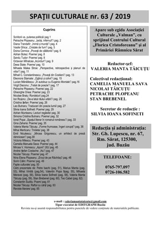 SPAȚII CULTURALE nr. 63, martie/aprilie 2019
0
Redactor-şef:
VALERIA MANTA TĂICUŢU
Colectivul redacțional:
CAMELIA MANUELA SAVA
NICOLAI TĂICUŢU
PETRACHE PLOPEANU
STAN BREBENEL
Secretar de redacţie :
SILVIA IOANA SOFINETI
SPAŢII CULTURALE nr. 63 / 2019
Apare sub egida Asociaţiei
Culturale „Valman”, cu
sprijinul Centrului Cultural
„Florica Cristoforeanu” şi al
Primăriei Râmnicu Sărat
Redacţia şi administraţia:
Str. Gh. Lupescu, nr. 67,
Rm. Sărat, 125300,
jud. Buzău
TELEFOANE:
0765-797.097
0726-106.582
Cuprins
Scriitorii vs. puterea politică/ pag 1
Petrache Plopeanu: „Iarăși, infernul!”/ pag. 2
Diana Trandafir: „Inimă și muniții”/ pag. 4
Vasile Ghica: „Cristale de fum”/ pag. 5
Doina Cernica: „Povești de călătorie”/ pag. 6
Adrian Botez: Poeme/ pag. 8
Sandu Tudor: Poeme/ pag. 8
Octavian Mihalcea „Acorduri”/ pag. 9
Deea State: Poeme/ pag. 10
Mihaela Malea Stroe: „Perspective, retrospective și planuri de
viitor”/ pag. 11
Mihail C. Constantinescu: „Povești din Costieni”/ pag. 13
Eleonora Stamate: „Oglinzi și colivii”/ pag. 15
Lucian Mănăilescu: „În autobuz cu Eugenio Montale”/ pag.16
Virgil Diaconu: „Tratat de poezie”/ pag. 17
Petrache Plopeanu: Poeme/ pag. 22
Gheorghe Onea: Poeme/ pag. 23
Nicolae Bratu: Rondeluri/ pag.24
Ion Roșioru: „De-a latul râului uitării”/ pag. 25
Cristina Ștefan: Poeme/ pag. 26
Leo Butnaru: Traduceri din poezia lumii/ pag. 27
Silvia Ioana Sofineti: Poeme/ pag. 29
Adrian Munteanu: Lecturi regăsite/ pag. 30
Simona Cristina Butnaru: Poeme/ pag. 32
Ionel Popa: „Spațiul literar în romanul românesc”/ pag. 33
Gina Zaharia: Poeme/ pag. 35
Valeria Manta Tăicuțu: „Forme frumoase, îngeri corupți”/ pag. 36
Mihai Merticaru: Triolete/ pag. 38
Emil Niculescu: „Mircea Grigorescu, un arhitect de presă
râmnicean”/ pag.39
Victoria Milescu: Poeme/ pag. 43
Camelia Manuela Sava: Poeme/ pag. 44
Mircea V. Homescu: „Aporii” (III)/ pag. 45
Andrei Ștefan Costache: „Nu”/ pag. 47
Nicolai Tăicuțu: Poeme/ pag. 47
Nina Elena Plopeanu: „Eroul de pe Răchitaș”/ pag. 48
Sorin Călin: Poeme/ pag. 49
Fapte culturale/ pag. 50
Cărți prezentate de: Petre Isachi (pag. 51), Marius Manta (pag.
53), Mihai Vintilă (pag.54), Valentin Popa 9pag. 55), Mihaela
Meravei (pag. 56), Silvia Ioana Sofineti (pag. 58), Valeria Manta
Tăicuțu (pag. 59), Stan Brebenel (pag. 60), Teo Cabel (pag. 62)
Constantin Suditu: Poem/ pag. 61
Nicolai Tăicuțu: Raftul cu cărți/ pag. 63
Reviste literare/ pag. 65
e-mail : valeriamantataicutu@gmail.com
Tipar executat de EDITGRAPH Buzău
Revista nu-şi asumă responsabilitatea pentru punctele de vedere conţinute de materialele publicate.
 
