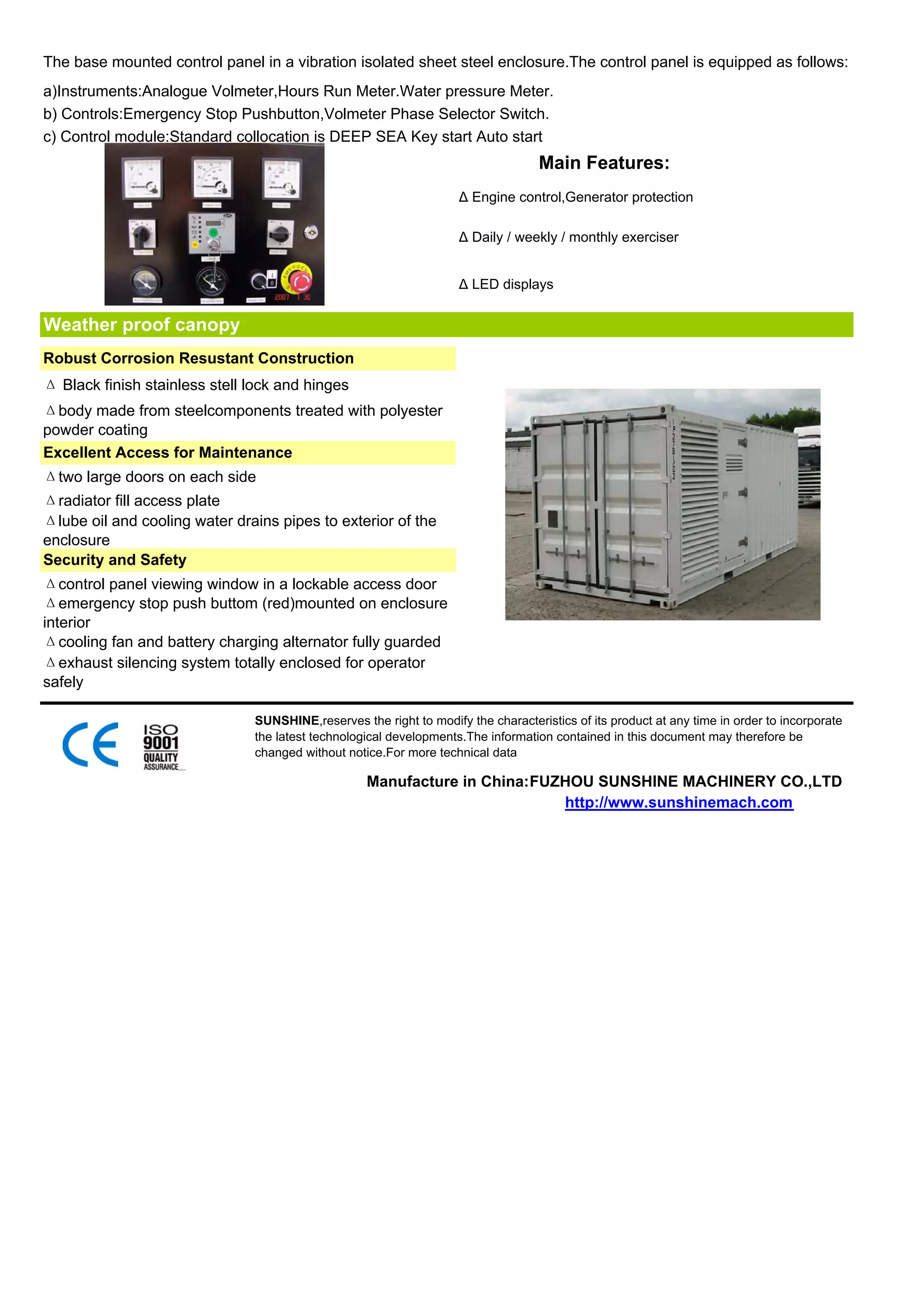The base mounted control panel in a vibration isolated sheet steel enclosure.The control panel is equipped as follows:
a)Instruments:Analogue Volmeter,Hours Run Meter.Water pressure Meter.
b) Controls:Emergency Stop Pushbutton,Volmeter Phase Selector Switch.
c) Control module:Standard collocation is DEEP SEA Key start Auto start
                                                                                   Main Features:
                                                                    Δ Engine control,Generator protection

                                                                    Δ Daily / weekly / monthly exerciser


                                                                    Δ LED displays


Weather proof canopy
Robust Corrosion Resustant Construction
Δ Black finish stainless stell lock and hinges
Δbody made from steelcomponents treated with polyester
powder coating
Excellent Access for Maintenance
Δtwo large doors on each side
Δradiator fill access plate
Δlube oil and cooling water drains pipes to exterior of the
enclosure
Security and Safety
Δcontrol panel viewing window in a lockable access door
Δemergency stop push buttom (red)mounted on enclosure
interior
Δcooling fan and battery charging alternator fully guarded
Δexhaust silencing system totally enclosed for operator
safely

                               SUNSHINE,reserves the right to modify the characteristics of its product at any time in order to incorporate
                               the latest technological developments.The information contained in this document may therefore be
                               changed without notice.For more technical data

                                                   Manufacture in China:FUZHOU SUNSHINE MACHINERY CO.,LTD
                                                                           http://www.sunshinemach.com
 