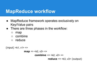 MapReduce workflow
● MapReduce framework operates exclusively on
Key/Value pairs
● There are three phases in the workflow:
○ map
○ combine
○ reduce
(input) <k1, v1> =>
map => <k2, v2> =>
combine => <k2, v2> =>
reduce => <k3, v3> (output)
 