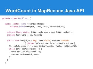 WordCount in MapRecuce Java API
private class WordCount {
public static class TokenizerMapper
extends Mapper<Object, Text, Text, IntWritable>{
private final static IntWritable one = new IntWritable(1);
private Text word = new Text();
public void map(Object key, Text value, Context context
) throws IOException, InterruptedException {
StringTokenizer itr = new StringTokenizer(value.toString());
while (itr.hasMoreTokens()) {
word.set(itr.nextToken());
context.write(word, one);
}
}
}
 