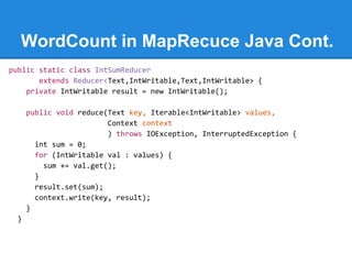 WordCount in MapRecuce Java Cont.
public static class IntSumReducer
extends Reducer<Text,IntWritable,Text,IntWritable> {
private IntWritable result = new IntWritable();
public void reduce(Text key, Iterable<IntWritable> values,
Context context
) throws IOException, InterruptedException {
int sum = 0;
for (IntWritable val : values) {
sum += val.get();
}
result.set(sum);
context.write(key, result);
}
}
 