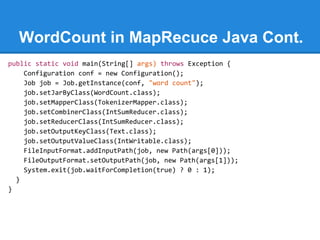 WordCount in MapRecuce Java Cont.
public static void main(String[] args) throws Exception {
Configuration conf = new Configuration();
Job job = Job.getInstance(conf, "word count");
job.setJarByClass(WordCount.class);
job.setMapperClass(TokenizerMapper.class);
job.setCombinerClass(IntSumReducer.class);
job.setReducerClass(IntSumReducer.class);
job.setOutputKeyClass(Text.class);
job.setOutputValueClass(IntWritable.class);
FileInputFormat.addInputPath(job, new Path(args[0]));
FileOutputFormat.setOutputPath(job, new Path(args[1]));
System.exit(job.waitForCompletion(true) ? 0 : 1);
}
}
 