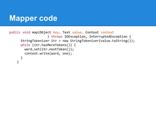 Mapper code
public void map(Object key, Text value, Context context
) throws IOException, InterruptedException {
StringTokenizer itr = new StringTokenizer(value.toString());
while (itr.hasMoreTokens()) {
word.set(itr.nextToken());
context.write(word, one);
}
}
 