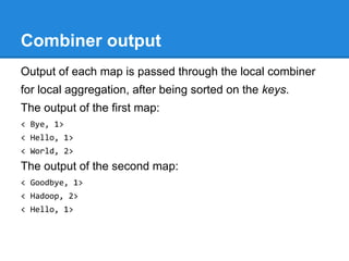 Combiner output
Output of each map is passed through the local combiner
for local aggregation, after being sorted on the keys.
The output of the first map:
< Bye, 1>
< Hello, 1>
< World, 2>
The output of the second map:
< Goodbye, 1>
< Hadoop, 2>
< Hello, 1>
 