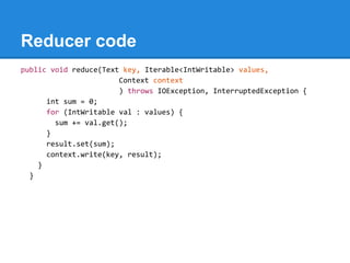 Reducer code
public void reduce(Text key, Iterable<IntWritable> values,
Context context
) throws IOException, InterruptedException {
int sum = 0;
for (IntWritable val : values) {
sum += val.get();
}
result.set(sum);
context.write(key, result);
}
}
 