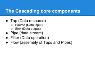 The Cascading core components
● Tap (Data resource)
○ Source (Data input)
○ Sink (Data output)
● Pipe (data stream)
● Filter (Data operation)
● Flow (assembly of Taps and Pipes)
 