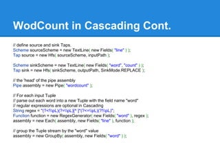WodCount in Cascading Cont.
// define source and sink Taps.
Scheme sourceScheme = new TextLine( new Fields( "line" ) );
Tap source = new Hfs( sourceScheme, inputPath );
Scheme sinkScheme = new TextLine( new Fields( "word", "count" ) );
Tap sink = new Hfs( sinkScheme, outputPath, SinkMode.REPLACE );
// the 'head' of the pipe assembly
Pipe assembly = new Pipe( "wordcount" );
// For each input Tuple
// parse out each word into a new Tuple with the field name "word"
// regular expressions are optional in Cascading
String regex = "(?<!pL)(?=pL)[^ ]*(?<=pL)(?!pL)";
Function function = new RegexGenerator( new Fields( "word" ), regex );
assembly = new Each( assembly, new Fields( "line" ), function );
// group the Tuple stream by the "word" value
assembly = new GroupBy( assembly, new Fields( "word" ) );
 