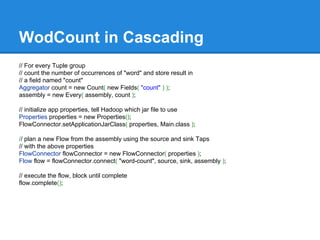 WodCount in Cascading
// For every Tuple group
// count the number of occurrences of "word" and store result in
// a field named "count"
Aggregator count = new Count( new Fields( "count" ) );
assembly = new Every( assembly, count );
// initialize app properties, tell Hadoop which jar file to use
Properties properties = new Properties();
FlowConnector.setApplicationJarClass( properties, Main.class );
// plan a new Flow from the assembly using the source and sink Taps
// with the above properties
FlowConnector flowConnector = new FlowConnector( properties );
Flow flow = flowConnector.connect( "word-count", source, sink, assembly );
// execute the flow, block until complete
flow.complete();
 