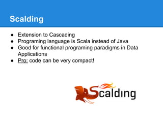Scalding
● Extension to Cascading
● Programing language is Scala instead of Java
● Good for functional programing paradigms in Data
Applications
● Pro: code can be very compact!
 