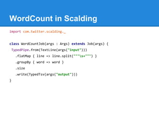 WordCount in Scalding
import com.twitter.scalding._
class WordCountJob(args : Args) extends Job(args) {
TypedPipe.from(TextLine(args("input")))
.flatMap { line => line.split("""s+""") }
.groupBy { word => word }
.size
.write(TypedTsv(args("output")))
}
 