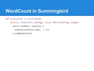 WordCount in Summingbird
def wordCount[P <: Platform[P]]
(source: Producer[P, String], store: P#Store[String, Long]) =
source.flatMap { sentence =>
toWords(sentence).map(_ -> 1L)
}.sumByKey(store)
 