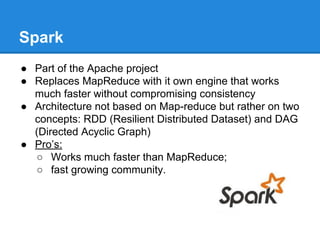 Spark
● Part of the Apache project
● Replaces MapReduce with it own engine that works
much faster without compromising consistency
● Architecture not based on Map-reduce but rather on two
concepts: RDD (Resilient Distributed Dataset) and DAG
(Directed Acyclic Graph)
● Pro’s:
○ Works much faster than MapReduce;
○ fast growing community.
 